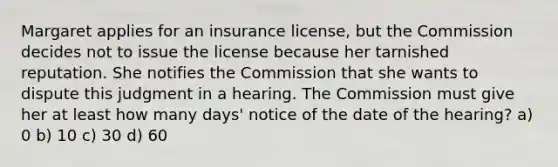 Margaret applies for an insurance license, but the Commission decides not to issue the license because her tarnished reputation. She notifies the Commission that she wants to dispute this judgment in a hearing. The Commission must give her at least how many days' notice of the date of the hearing? a) 0 b) 10 c) 30 d) 60