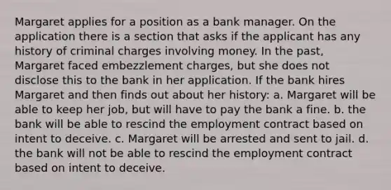 Margaret applies for a position as a bank manager. On the application there is a section that asks if the applicant has any history of criminal charges involving money. In the past, Margaret faced embezzlement charges, but she does not disclose this to the bank in her application. If the bank hires Margaret and then finds out about her history: a. Margaret will be able to keep her job, but will have to pay the bank a fine. b. the bank will be able to rescind the employment contract based on intent to deceive. c. Margaret will be arrested and sent to jail. d. the bank will not be able to rescind the employment contract based on intent to deceive.