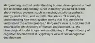 Margaret argues that understanding human development is most like understanding botany, since in botany you need to learn about various systems, such as respiration, photosynthesis, energy production, and so forth. She states: "It is only by understanding how each system works that it is possible to understand the entire process." Margaret's view is most like that described in which theory of human development? a. the bioecological model b. operant conditioning c. Piaget's theory of cognitive development d. Vygotsky's view of social-cognitive development