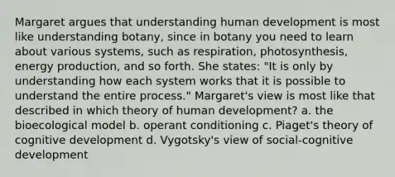 Margaret argues that understanding human development is most like understanding botany, since in botany you need to learn about various systems, such as respiration, photosynthesis, energy production, and so forth. She states: "It is only by understanding how each system works that it is possible to understand the entire process." Margaret's view is most like that described in which theory of human development? a. the bioecological model b. operant conditioning c. Piaget's theory of cognitive development d. Vygotsky's view of social-cognitive development