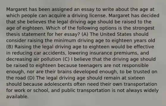 Margaret has been assigned an essay to write about the age at which people can acquire a driving license. Margaret has decided that she believes the legal driving age should be raised to the age of eighteen. Which of the following options is the strongest thesis statement for her essay? (A) The United States should consider raising the minimum driving age to eighteen years old (B) Raising the legal driving age to eighteen would be effective in reducing car accidents, lowering insurance premiums, and decreasing air pollution (C) I believe that the driving age should be raised to eighteen because teenagers are not responsible enough, nor are their brains developed enough, to be trusted on the road (D) The legal driving age should remain at sixteen should because adolescents often need their own transportation for work or school, and public transportation is not always widely available.