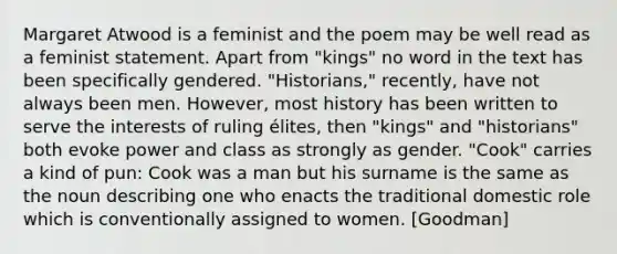 Margaret Atwood is a feminist and the poem may be well read as a feminist statement. Apart from "kings" no word in the text has been specifically gendered. "Historians," recently, have not always been men. However, most history has been written to serve the interests of ruling élites, then "kings" and "historians" both evoke power and class as strongly as gender. "Cook" carries a kind of pun: Cook was a man but his surname is the same as the noun describing one who enacts the traditional domestic role which is conventionally assigned to women. [Goodman]