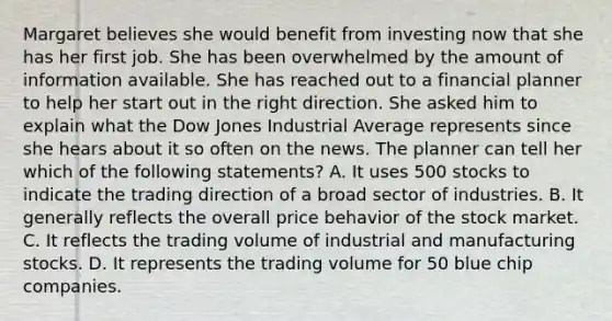 Margaret believes she would benefit from investing now that she has her first job. She has been overwhelmed by the amount of information available. She has reached out to a financial planner to help her start out in the right direction. She asked him to explain what the Dow Jones Industrial Average represents since she hears about it so often on the news. The planner can tell her which of the following statements? A. It uses 500 stocks to indicate the trading direction of a broad sector of industries. B. It generally reflects the overall price behavior of the stock market. C. It reflects the trading volume of industrial and manufacturing stocks. D. It represents the trading volume for 50 blue chip companies.