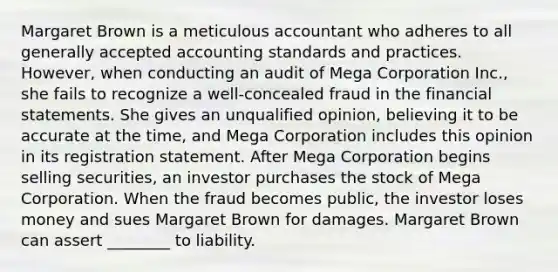 Margaret Brown is a meticulous accountant who adheres to all generally accepted accounting standards and practices. However, when conducting an audit of Mega Corporation Inc., she fails to recognize a well-concealed fraud in the financial statements. She gives an unqualified opinion, believing it to be accurate at the time, and Mega Corporation includes this opinion in its registration statement. After Mega Corporation begins selling securities, an investor purchases the stock of Mega Corporation. When the fraud becomes public, the investor loses money and sues Margaret Brown for damages. Margaret Brown can assert ________ to liability.