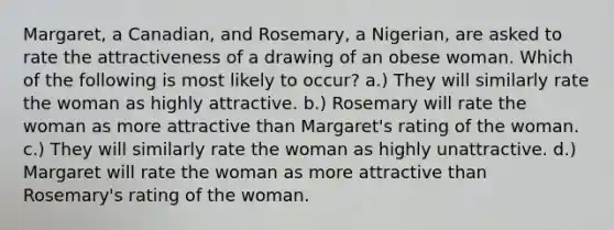 Margaret, a Canadian, and Rosemary, a Nigerian, are asked to rate the attractiveness of a drawing of an obese woman. Which of the following is most likely to occur? a.) They will similarly rate the woman as highly attractive. b.) Rosemary will rate the woman as more attractive than Margaret's rating of the woman. c.) They will similarly rate the woman as highly unattractive. d.) Margaret will rate the woman as more attractive than Rosemary's rating of the woman.