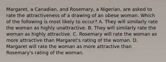 Margaret, a Canadian, and Rosemary, a Nigerian, are asked to rate the attractiveness of a drawing of an obese woman. Which of the following is most likely to occur? A. They will similarly rate the woman as highly unattractive. B. They will similarly rate the woman as highly attractive. C. Rosemary will rate the woman as more attractive than Margaret's rating of the woman. D. Margaret will rate the woman as more attractive than Rosemary's rating of the woman.