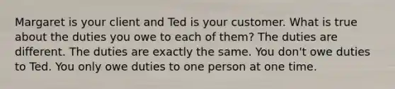 Margaret is your client and Ted is your customer. What is true about the duties you owe to each of them? The duties are different. The duties are exactly the same. You don't owe duties to Ted. You only owe duties to one person at one time.