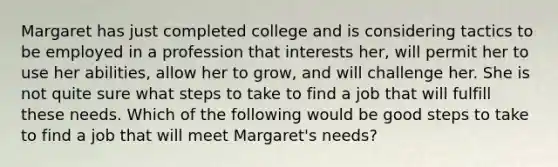 Margaret has just completed college and is considering tactics to be employed in a profession that interests her, will permit her to use her abilities, allow her to grow, and will challenge her. She is not quite sure what steps to take to find a job that will fulfill these needs. Which of the following would be good steps to take to find a job that will meet Margaret's needs?