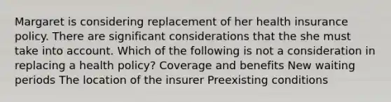 Margaret is considering replacement of her health insurance policy. There are significant considerations that the she must take into account. Which of the following is not a consideration in replacing a health policy? Coverage and benefits New waiting periods The location of the insurer Preexisting conditions