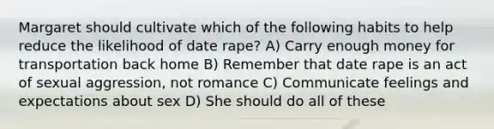 Margaret should cultivate which of the following habits to help reduce the likelihood of date rape? A) Carry enough money for transportation back home B) Remember that date rape is an act of sexual aggression, not romance C) Communicate feelings and expectations about sex D) She should do all of these