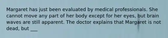 Margaret has just been evaluated by medical professionals. She cannot move any part of her body except for her eyes, but brain waves are still apparent. The doctor explains that Margaret is not dead, but ___