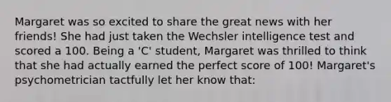 Margaret was so excited to share the great news with her friends! She had just taken the Wechsler intelligence test and scored a 100. Being a 'C' student, Margaret was thrilled to think that she had actually earned the perfect score of 100! Margaret's psychometrician tactfully let her know that: