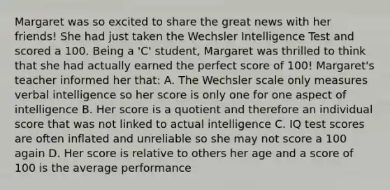 Margaret was so excited to share the great news with her friends! She had just taken the Wechsler Intelligence Test and scored a 100. Being a 'C' student, Margaret was thrilled to think that she had actually earned the perfect score of 100! Margaret's teacher informed her that: A. The Wechsler scale only measures verbal intelligence so her score is only one for one aspect of intelligence B. Her score is a quotient and therefore an individual score that was not linked to actual intelligence C. IQ test scores are often inflated and unreliable so she may not score a 100 again D. Her score is relative to others her age and a score of 100 is the average performance