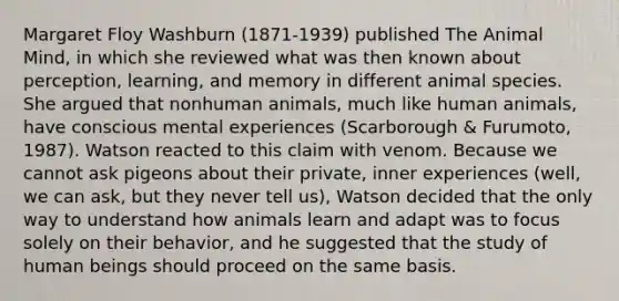 Margaret Floy Washburn (1871-1939) published The Animal Mind, in which she reviewed what was then known about perception, learning, and memory in different animal species. She argued that nonhuman animals, much like human animals, have conscious mental experiences (Scarborough & Furumoto, 1987). Watson reacted to this claim with venom. Because we cannot ask pigeons about their private, inner experiences (well, we can ask, but they never tell us), Watson decided that the only way to understand how animals learn and adapt was to focus solely on their behavior, and he suggested that the study of human beings should proceed on the same basis.