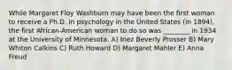 While Margaret Floy Washburn may have been the first woman to receive a Ph.D. in psychology in the United States (in 1894), the first African-American woman to do so was ________ in 1934 at the University of Minnesota. A) Inez Beverly Prosser B) Mary Whiton Calkins C) Ruth Howard D) Margaret Mahler E) Anna Freud