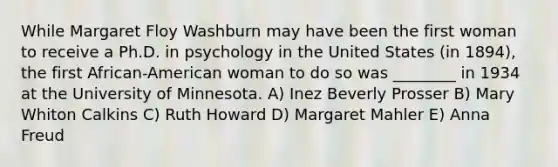 While Margaret Floy Washburn may have been the first woman to receive a Ph.D. in psychology in the United States (in 1894), the first African-American woman to do so was ________ in 1934 at the University of Minnesota. A) Inez Beverly Prosser B) Mary Whiton Calkins C) Ruth Howard D) Margaret Mahler E) Anna Freud