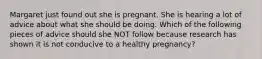 Margaret just found out she is pregnant. She is hearing a lot of advice about what she should be doing. Which of the following pieces of advice should she NOT follow because research has shown it is not conducive to a healthy pregnancy?