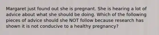 Margaret just found out she is pregnant. She is hearing a lot of advice about what she should be doing. Which of the following pieces of advice should she NOT follow because research has shown it is not conducive to a healthy pregnancy?