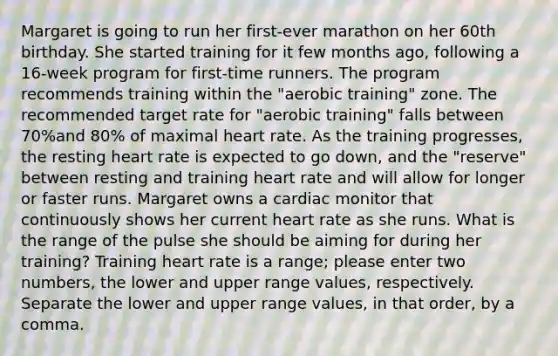 Margaret is going to run her first-ever marathon on her 60th birthday. She started training for it few months ago, following a 16-week program for first-time runners. The program recommends training within the "aerobic training" zone. The recommended target rate for "aerobic training" falls between 70%and 80% of maximal heart rate. As the training progresses, the resting heart rate is expected to go down, and the "reserve" between resting and training heart rate and will allow for longer or faster runs. Margaret owns a cardiac monitor that continuously shows her current heart rate as she runs. What is the range of the pulse she should be aiming for during her training? Training heart rate is a range; please enter two numbers, the lower and upper range values, respectively. Separate the lower and upper range values, in that order, by a comma.