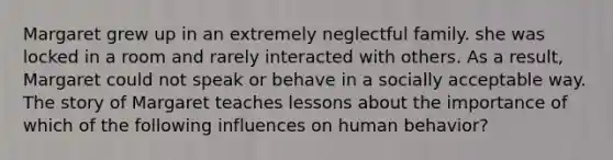 Margaret grew up in an extremely neglectful family. she was locked in a room and rarely interacted with others. As a result, Margaret could not speak or behave in a socially acceptable way. The story of Margaret teaches lessons about the importance of which of the following influences on human behavior?