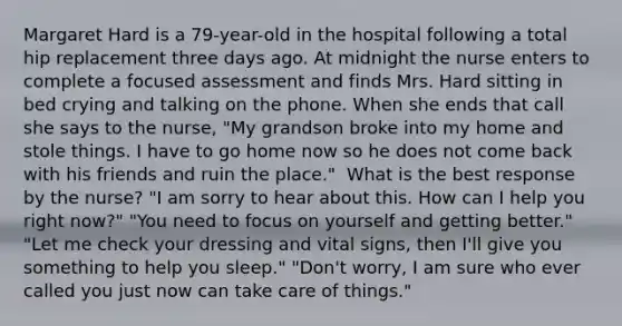 Margaret Hard is a 79-year-old in the hospital following a total hip replacement three days ago. At midnight the nurse enters to complete a focused assessment and finds Mrs. Hard sitting in bed crying and talking on the phone. When she ends that call she says to the nurse, "My grandson broke into my home and stole things. I have to go home now so he does not come back with his friends and ruin the place." ​ What is the best response by the nurse? "I am sorry to hear about this. How can I help you right now?"​ "You need to focus on yourself and getting better." "Let me check your dressing and vital signs, then I'll give you something to help you sleep." "Don't worry, I am sure who ever called you just now can take care of things."