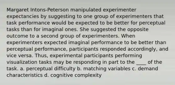 Margaret Intons-Peterson manipulated experimenter expectancies by suggesting to one group of experimenters that task performance would be expected to be better for perceptual tasks than for imaginal ones. She suggested the opposite outcome to a second group of experimenters. When experimenters expected imaginal performance to be better than perceptual performance, participants responded accordingly, and vice versa. Thus, experimental participants performing visualization tasks may be responding in part to the ____ of the task. a. perceptual difficulty b. matching variables c. demand characteristics d. cognitive complexity