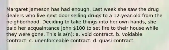 Margaret Jameson has had enough. Last week she saw the drug dealers who live next door selling drugs to a 12-year-old from the neighborhood. Deciding to take things into her own hands, she paid her acquaintance John 100 to set fire to their house while they were gone. This is a(n): a. void contract. b. voidable contract. c. unenforceable contract. d. quasi contract.