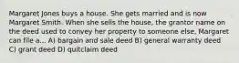 Margaret Jones buys a house. She gets married and is now Margaret Smith. When she sells the house, the grantor name on the deed used to convey her property to someone else, Margaret can file a... A) bargain and sale deed B) general warranty deed C) grant deed D) quitclaim deed