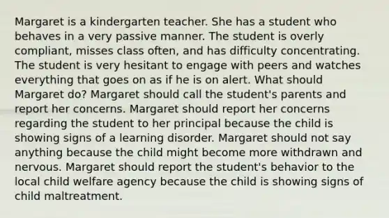 Margaret is a kindergarten teacher. She has a student who behaves in a very passive manner. The student is overly compliant, misses class often, and has difficulty concentrating. The student is very hesitant to engage with peers and watches everything that goes on as if he is on alert. What should Margaret do? Margaret should call the student's parents and report her concerns. Margaret should report her concerns regarding the student to her principal because the child is showing signs of a learning disorder. Margaret should not say anything because the child might become more withdrawn and nervous. Margaret should report the student's behavior to the local child welfare agency because the child is showing signs of child maltreatment.