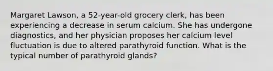 Margaret Lawson, a 52-year-old grocery clerk, has been experiencing a decrease in serum calcium. She has undergone diagnostics, and her physician proposes her calcium level fluctuation is due to altered parathyroid function. What is the typical number of parathyroid glands?