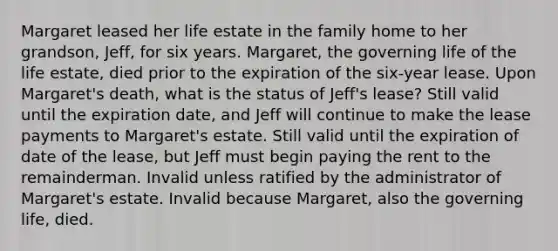 Margaret leased her life estate in the family home to her grandson, Jeff, for six years. Margaret, the governing life of the life estate, died prior to the expiration of the six-year lease. Upon Margaret's death, what is the status of Jeff's lease? Still valid until the expiration date, and Jeff will continue to make the lease payments to Margaret's estate. Still valid until the expiration of date of the lease, but Jeff must begin paying the rent to the remainderman. Invalid unless ratified by the administrator of Margaret's estate. Invalid because Margaret, also the governing life, died.