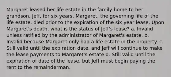 Margaret leased her life estate in the family home to her grandson, Jeff, for six years. Margaret, the governing life of the life estate, died prior to the expiration of the six year lease. Upon Margaret's death, what is the status of Jeff's lease? a. Invalid unless ratified by the administrator of Margaret's estate. b. Invalid because Margaret only had a life estate in the property. c. Still valid until the expiration date, and Jeff will continue to make the lease payments to Margaret's estate d. Still valid until the expiration of date of the lease, but Jeff must begin paying the rent to the remainderman.