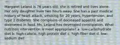 Margaret Leland is 76 years old; she is retired and lives alone. Her only daughter lives two hours away. She has a past medical history of heart attack, smoking for 20 years, hypertension, and type 2 diabetes. She complains of decreased appetite and disinterest in food. Ms. Leland has developed constipation. What nutrition intervention is most appropriate? a. low-carbohydrate diet b. high-calorie, high-protein diet c. high-fiber diet d. low-sodium diet