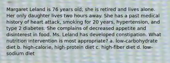 Margaret Leland is 76 years old; she is retired and lives alone. Her only daughter lives two hours away. She has a past medical history of heart attack, smoking for 20 years, hypertension, and type 2 diabetes. She complains of decreased appetite and disinterest in food. Ms. Leland has developed constipation. What nutrition intervention is most appropriate? a. low-carbohydrate diet b. high-calorie, high-protein diet c. high-fiber diet d. low-sodium diet