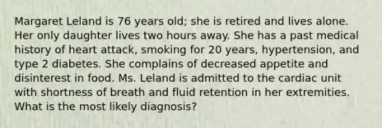 Margaret Leland is 76 years old; she is retired and lives alone. Her only daughter lives two hours away. She has a past medical history of heart attack, smoking for 20 years, hypertension, and type 2 diabetes. She complains of decreased appetite and disinterest in food. Ms. Leland is admitted to the cardiac unit with shortness of breath and fluid retention in her extremities. What is the most likely diagnosis?