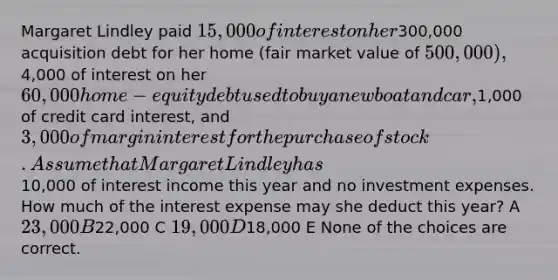 Margaret Lindley paid 15,000 of interest on her300,000 acquisition debt for her home (fair market value of 500,000),4,000 of interest on her 60,000 home-equity debt used to buy a new boat and car,1,000 of credit card interest, and 3,000 of margin interest for the purchase of stock. Assume that Margaret Lindley has10,000 of interest income this year and no investment expenses. How much of the interest expense may she deduct this year? A 23,000 B22,000 C 19,000 D18,000 E None of the choices are correct.