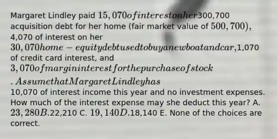 Margaret Lindley paid 15,070 of interest on her300,700 acquisition debt for her home (fair market value of 500,700),4,070 of interest on her 30,070 home-equity debt used to buy a new boat and car,1,070 of credit card interest, and 3,070 of margin interest for the purchase of stock. Assume that Margaret Lindley has10,070 of interest income this year and no investment expenses. How much of the interest expense may she deduct this year? A. 23,280 B.22,210 C. 19,140 D.18,140 E. None of the choices are correct.