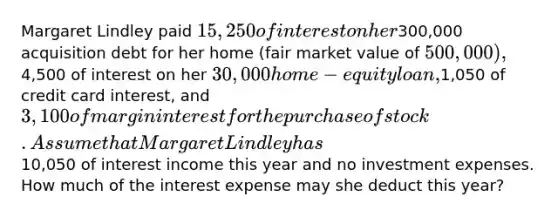 Margaret Lindley paid 15,250 of interest on her300,000 acquisition debt for her home (fair market value of 500,000),4,500 of interest on her 30,000 home-equity loan,1,050 of credit card interest, and 3,100 of margin interest for the purchase of stock. Assume that Margaret Lindley has10,050 of interest income this year and no investment expenses. How much of the interest expense may she deduct this year?