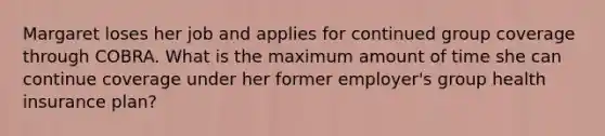 Margaret loses her job and applies for continued group coverage through COBRA. What is the maximum amount of time she can continue coverage under her former employer's group health insurance plan?