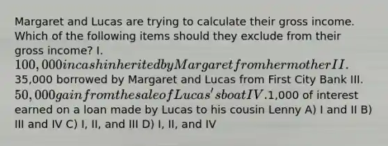 Margaret and Lucas are trying to calculate their gross income. Which of the following items should they exclude from their gross income? I. 100,000 in cash inherited by Margaret from her mother II.35,000 borrowed by Margaret and Lucas from First City Bank III. 50,000 gain from the sale of Lucas's boat IV.1,000 of interest earned on a loan made by Lucas to his cousin Lenny A) I and II B) III and IV C) I, II, and III D) I, II, and IV