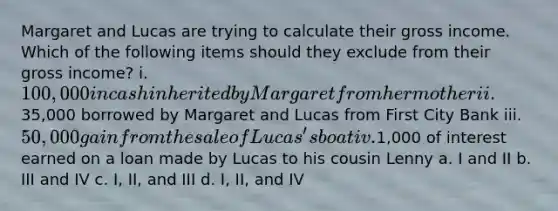 Margaret and Lucas are trying to calculate their gross income. Which of the following items should they exclude from their gross income? i. 100,000 in cash inherited by Margaret from her mother ii.35,000 borrowed by Margaret and Lucas from First City Bank iii. 50,000 gain from the sale of Lucas's boat iv.1,000 of interest earned on a loan made by Lucas to his cousin Lenny a. I and II b. III and IV c. I, II, and III d. I, II, and IV