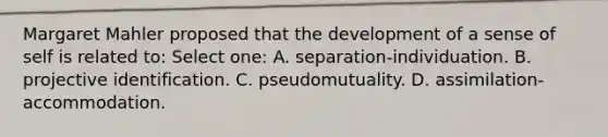 Margaret Mahler proposed that the development of a sense of self is related to: Select one: A. separation-individuation. B. projective identification. C. pseudomutuality. D. assimilation-accommodation.