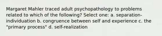 Margaret Mahler traced adult psychopathology to problems related to which of the following? Select one: a. separation-individuation b. congruence between self and experience c. the "primary process" d. self-realization