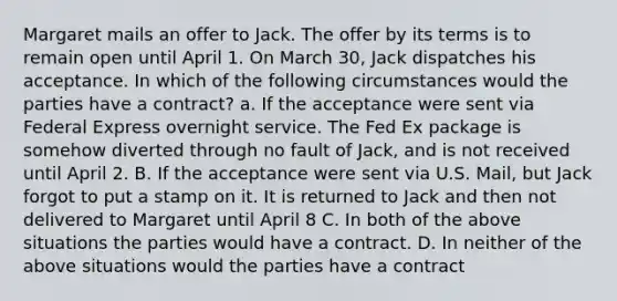 Margaret mails an offer to Jack. The offer by its terms is to remain open until April 1. On March 30, Jack dispatches his acceptance. In which of the following circumstances would the parties have a contract? a. If the acceptance were sent via Federal Express overnight service. The Fed Ex package is somehow diverted through no fault of Jack, and is not received until April 2. B. If the acceptance were sent via U.S. Mail, but Jack forgot to put a stamp on it. It is returned to Jack and then not delivered to Margaret until April 8 C. In both of the above situations the parties would have a contract. D. In neither of the above situations would the parties have a contract