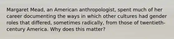 Margaret Mead, an American anthropologist, spent much of her career documenting the ways in which other cultures had gender roles that differed, sometimes radically, from those of twentieth-century America. Why does this matter?