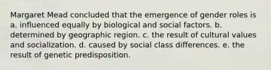 Margaret Mead concluded that the emergence of gender roles is a. influenced equally by biological and social factors. b. determined by geographic region. c. the result of cultural values and socialization. d. caused by social class differences. e. the result of genetic predisposition.