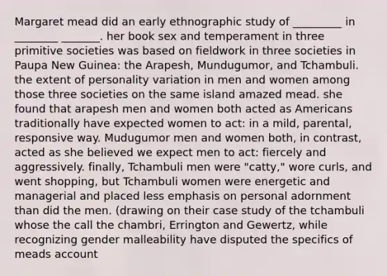 Margaret mead did an early ethnographic study of _________ in ________ _______. her book sex and temperament in three primitive societies was based on fieldwork in three societies in Paupa New Guinea: the Arapesh, Mundugumor, and Tchambuli. the extent of personality variation in men and women among those three societies on the same island amazed mead. she found that arapesh men and women both acted as Americans traditionally have expected women to act: in a mild, parental, responsive way. Mudugumor men and women both, in contrast, acted as she believed we expect men to act: fiercely and aggressively. finally, Tchambuli men were "catty," wore curls, and went shopping, but Tchambuli women were energetic and managerial and placed less emphasis on personal adornment than did the men. (drawing on their case study of the tchambuli whose the call the chambri, Errington and Gewertz, while recognizing gender malleability have disputed the specifics of meads account