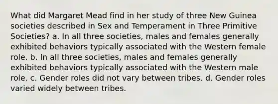 What did Margaret Mead find in her study of three New Guinea societies described in Sex and Temperament in Three Primitive Societies? a. In all three societies, males and females generally exhibited behaviors typically associated with the Western female role. b. In all three societies, males and females generally exhibited behaviors typically associated with the Western male role. c. Gender roles did not vary between tribes. d. Gender roles varied widely between tribes.