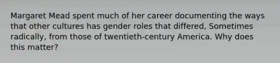 Margaret Mead spent much of her career documenting the ways that other cultures has gender roles that differed, Sometimes radically, from those of twentieth-century America. Why does this matter?