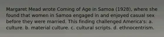 Margaret Mead wrote Coming of Age in Samoa (1928), where she found that women in Samoa engaged in and enjoyed casual sex before they were married. This finding challenged America's: a. culture. b. material culture. c. cultural scripts. d. ethnocentrism.